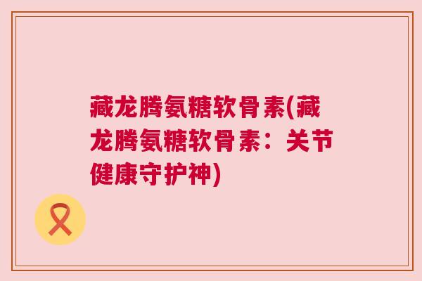 藏龙腾氨糖软骨素(藏龙腾氨糖软骨素：关节健康守护神)