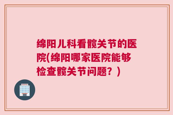 绵阳儿科看髋关节的医院(绵阳哪家医院能够检查髋关节问题？)