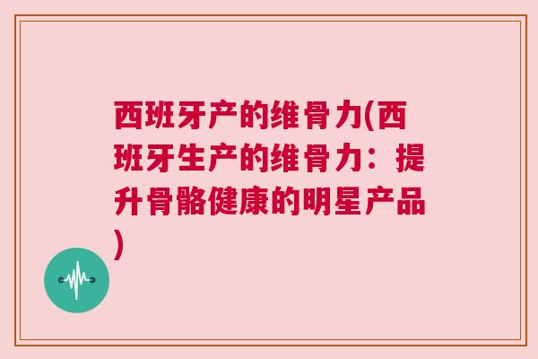 西班牙产的维骨力(西班牙生产的维骨力:提升骨骼健康的明星产品) 西班牙产的维骨力(西班牙生产的维骨力:提升骨骼健康的明星产品)