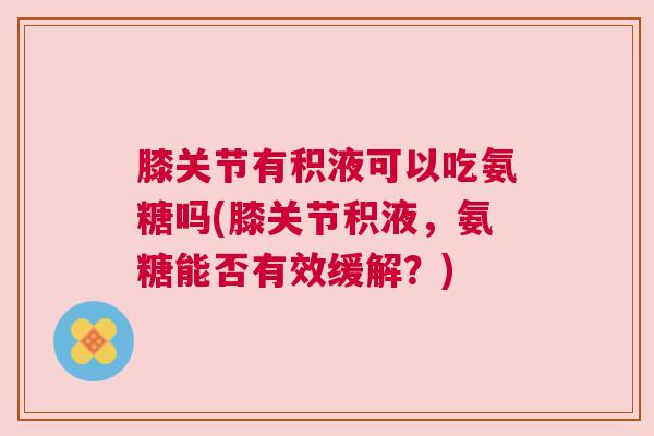 膝关节有积液可以吃氨糖吗(膝关节积液，氨糖能否有效缓解？)