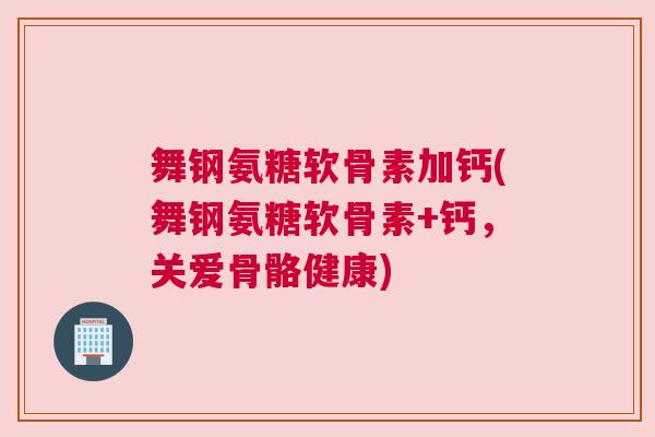 舞钢氨糖软骨素加钙(舞钢氨糖软骨素+钙，关爱骨骼健康)