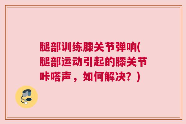 腿部训练膝关节弹响(腿部运动引起的膝关节咔嗒声,如何解决?) 腿部训练膝关节弹响(腿部运动引起的膝关节咔嗒声,如何解决?)