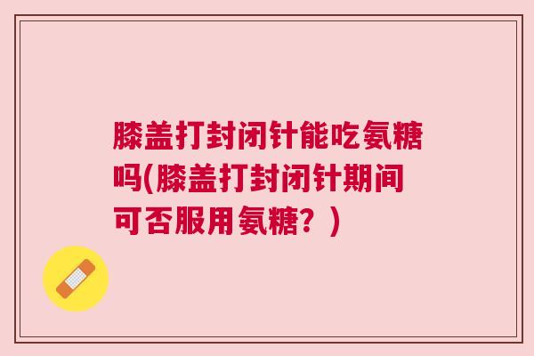 膝盖打封闭针能吃氨糖吗(膝盖打封闭针期间可否服用氨糖？)