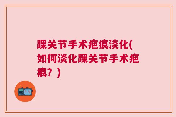 踝关节手术疤痕淡化(如何淡化踝关节手术疤痕?) 踝关节手术疤痕淡化(如何淡化踝关节手术疤痕?)
