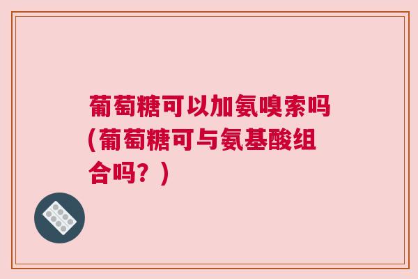 葡萄糖可以加氨嗅索吗(葡萄糖可与氨基酸组合吗？)