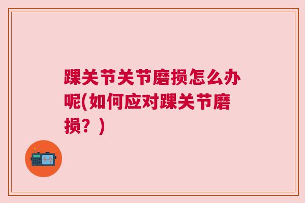 踝关节关节磨损怎么办呢(如何应对踝关节磨损?) 踝关节关节磨损怎么办呢(如何应对踝关节磨损?)