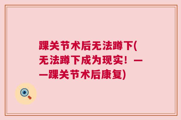 踝关节术后无法蹲下(无法蹲下成为现实!——踝关节术后康复) 踝关节术后无法蹲下(无法蹲下成为现实!——踝关节术后康复)