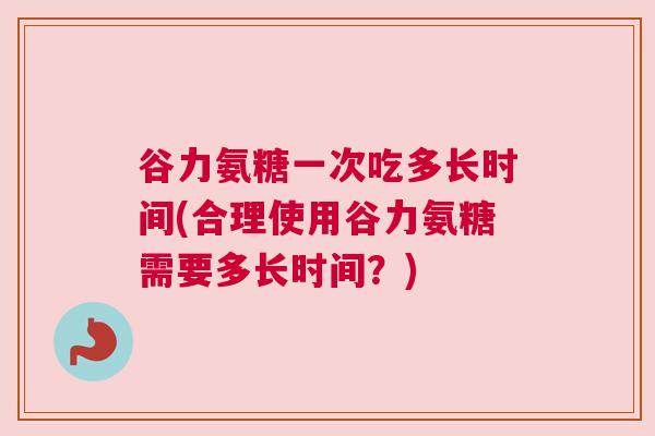 谷力氨糖一次吃多长时间(合理使用谷力氨糖需要多长时间？)