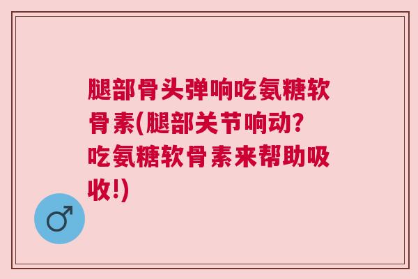 腿部骨头弹响吃氨糖软骨素(腿部关节响动？吃氨糖软骨素来帮助吸收!)