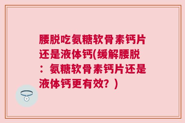 腰脱吃氨糖软骨素钙片还是液体钙(缓解腰脱：氨糖软骨素钙片还是液体钙更有效？)