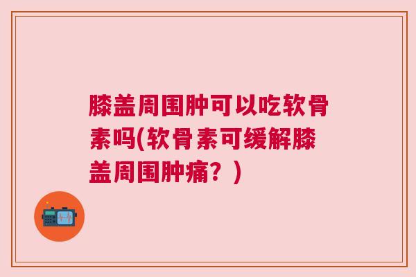 膝盖周围肿可以吃软骨素吗(软骨素可缓解膝盖周围肿痛？)