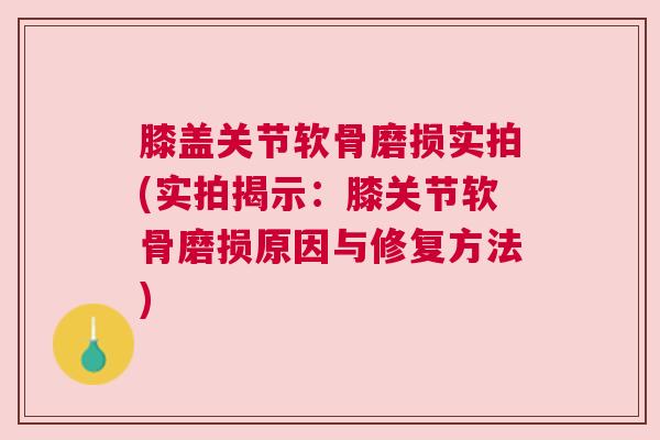 膝盖关节软骨磨损实拍(实拍揭示：膝关节软骨磨损原因与修复方法)