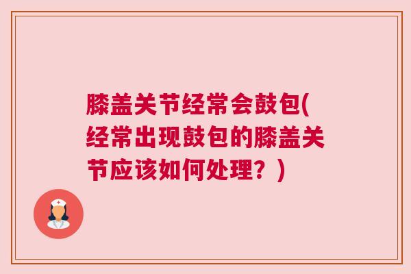 膝盖关节经常会鼓包(经常出现鼓包的膝盖关节应该如何处理?) 膝盖关节经常会鼓包(经常出现鼓包的膝盖关节应该如何处理?)