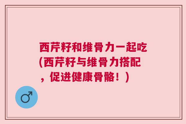 西芹籽和维骨力一起吃(西芹籽与维骨力搭配，促进健康骨骼！)