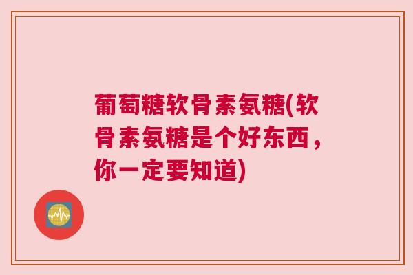 葡萄糖软骨素氨糖(软骨素氨糖是个好东西，你一定要知道)