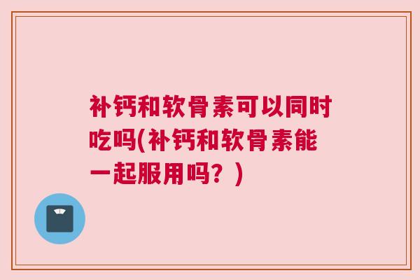 补钙和软骨素可以同时吃吗(补钙和软骨素能一起服用吗？)