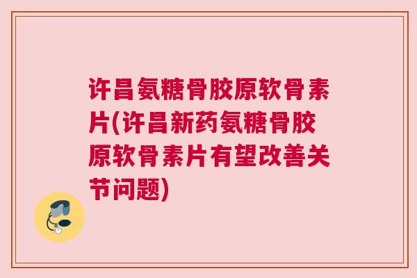 许昌氨糖骨胶原软骨素片(许昌新药氨糖骨胶原软骨素片有望改善关节问题)