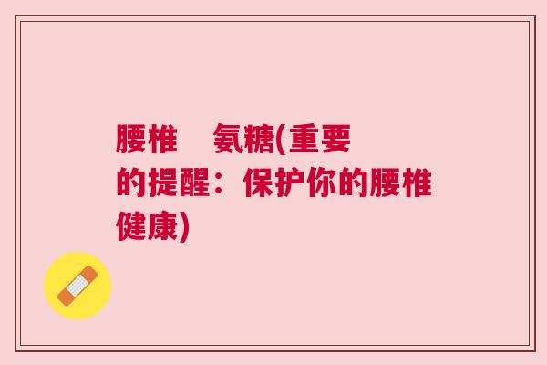 腰椎 氨糖(重要的提醒:保护你的腰椎健康) 腰椎 氨糖(重要的提醒:保护你的腰椎健康)