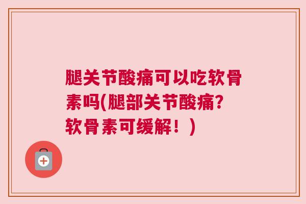 腿关节酸痛可以吃软骨素吗(腿部关节酸痛？软骨素可缓解！)
