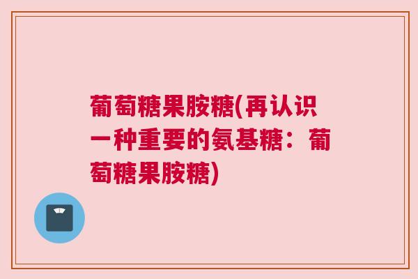 葡萄糖果胺糖(再认识一种重要的氨基糖：葡萄糖果胺糖)