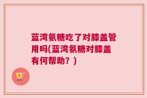 蓝湾氨糖吃了对膝盖管用吗(蓝湾氨糖对膝盖有何帮助？)
