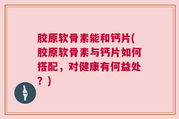 胶原软骨素能和钙片(胶原软骨素与钙片如何搭配，对健康有何益处？)