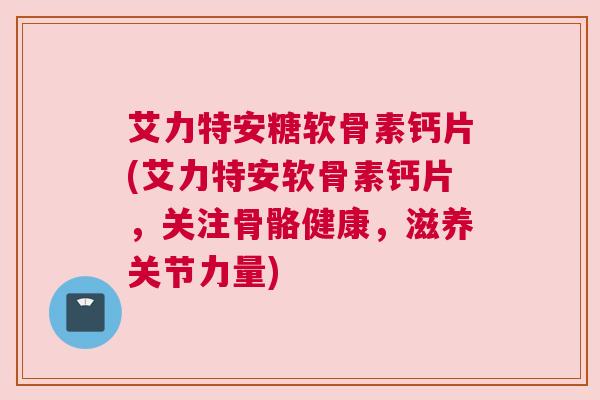 艾力特安糖软骨素钙片(艾力特安软骨素钙片，关注骨骼健康，滋养关节力量)