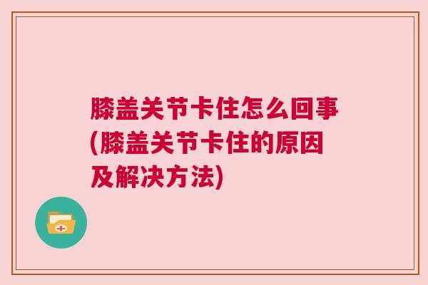 膝盖关节卡住怎么回事(膝盖关节卡住的原因及解决方法) 膝盖关节卡住怎么回事(膝盖关节卡住的原因及解决方法)