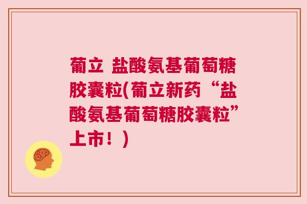 葡立 盐酸氨基葡萄糖胶囊粒(葡立新药“盐酸氨基葡萄糖胶囊粒”上市！)