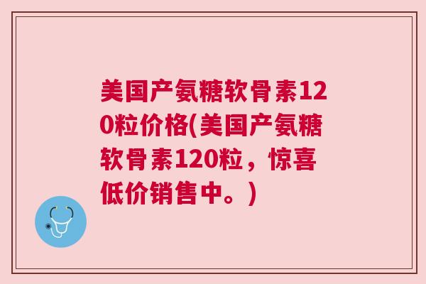 美国产氨糖软骨素120粒价格(美国产氨糖软骨素120粒，惊喜低价销售中。)