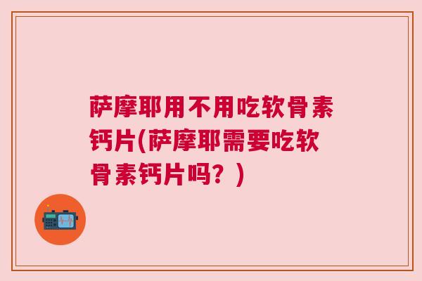 萨摩耶用不用吃软骨素钙片(萨摩耶需要吃软骨素钙片吗？)