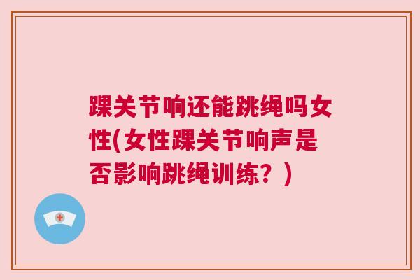 踝关节响还能跳绳吗女性(女性踝关节响声是否影响跳绳训练？)