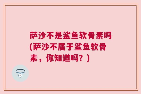 萨沙不是鲨鱼软骨素吗(萨沙不属于鲨鱼软骨素，你知道吗？)