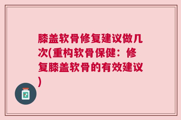 膝盖软骨修复建议做几次(重构软骨保健：修复膝盖软骨的有效建议)