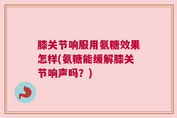 膝关节响服用氨糖效果怎样(氨糖能缓解膝关节响声吗？)