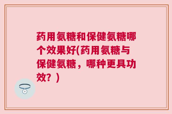 药用氨糖和保健氨糖哪个效果好(药用氨糖与保健氨糖,哪种更具功效?) 药用氨糖和保健氨糖哪个效果好(药用氨糖与保健氨糖,哪种更具功效?)