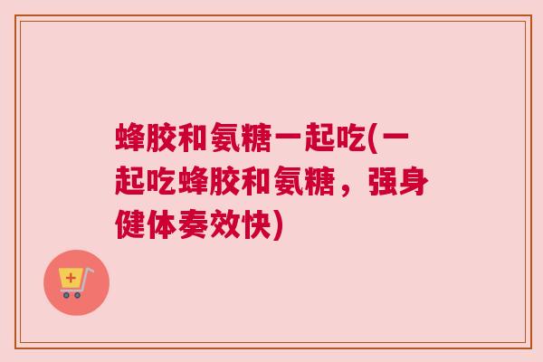 蜂胶和氨糖一起吃(一起吃蜂胶和氨糖,强身健体奏效快)