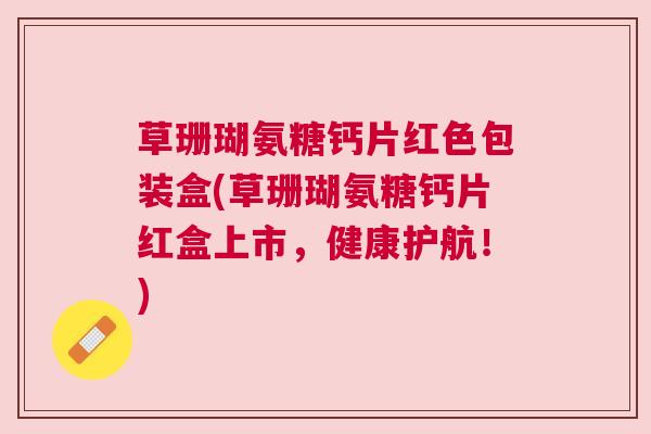 草珊瑚氨糖钙片红色包装盒(草珊瑚氨糖钙片红盒上市，健康护航！)