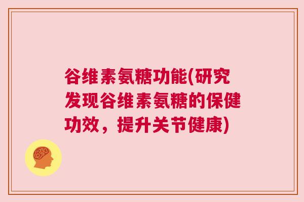 谷维素氨糖功能(研究发现谷维素氨糖的保健功效，提升关节健康)