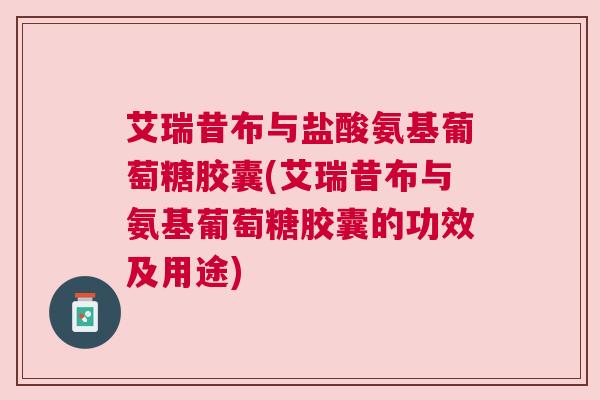 艾瑞昔布与盐酸氨基葡萄糖胶囊(艾瑞昔布与氨基葡萄糖胶囊的功效及用途)