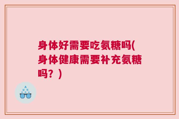 身体好需要吃氨糖吗(身体健康需要补充氨糖吗？)