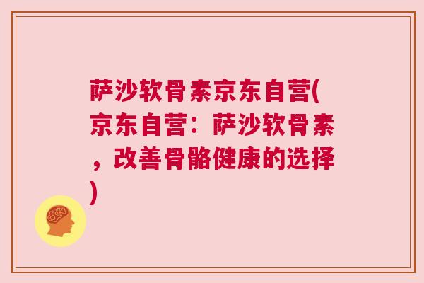 萨沙软骨素京东自营(京东自营：萨沙软骨素，改善骨骼健康的选择)