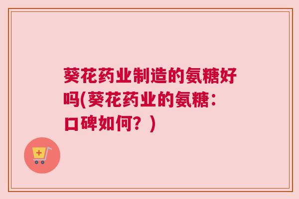 葵花药业制造的氨糖好吗(葵花药业的氨糖：口碑如何？)