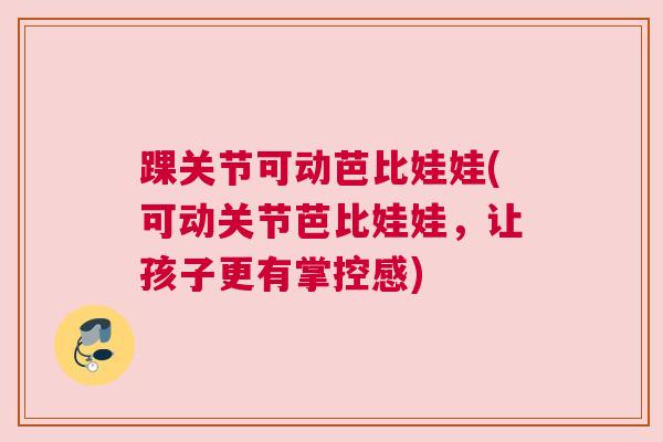 踝关节可动芭比娃娃(可动关节芭比娃娃，让孩子更有掌控感)