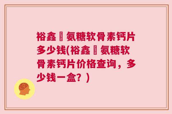 裕鑫昇氨糖软骨素钙片多少钱(裕鑫昇氨糖软骨素钙片价格查询，多少钱一盒？)