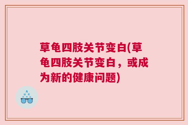 草龟四肢关节变白(草龟四肢关节变白，或成为新的健康问题)