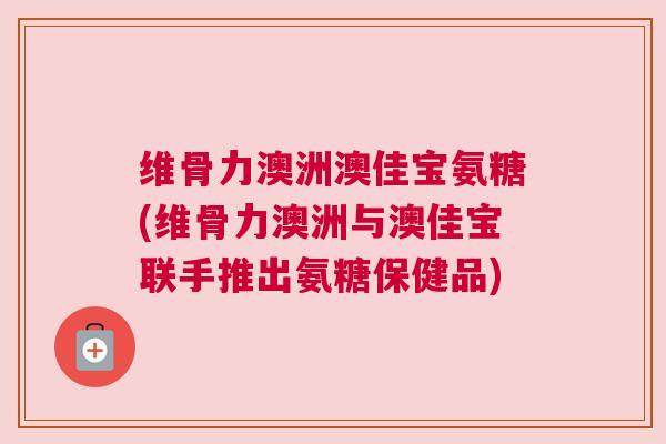 维骨力澳洲澳佳宝氨糖(维骨力澳洲与澳佳宝联手推出氨糖保健品)