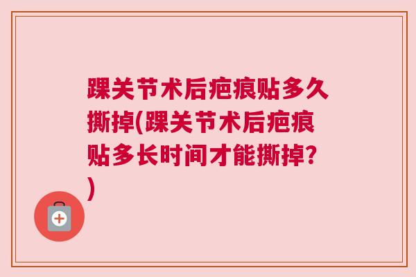 踝关节术后疤痕贴多久撕掉(踝关节术后疤痕贴多长时间才能撕掉?) 踝关节术后疤痕贴多久撕掉(踝关节术后疤痕贴多长时间才能撕掉?)