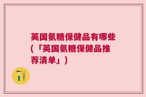 英国氨糖保健品有哪些(「英国氨糖保健品推荐清单」)