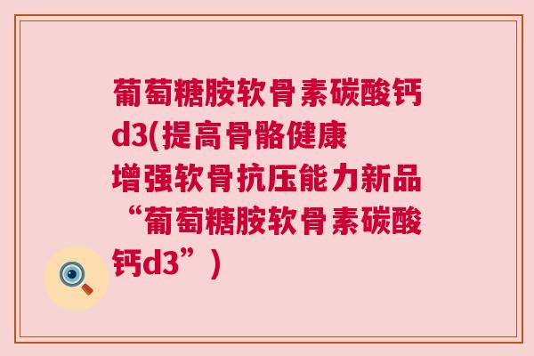 葡萄糖胺软骨素碳酸钙d3(提高骨骼健康 增强软骨抗压能力新品“葡萄糖胺软骨素碳酸钙d3”)